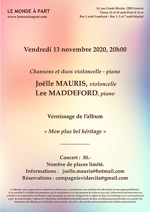Vendredi 13 novembre 2020, 20h00  Chansons et duos violoncelle - piano Joëlle MAURIS, violoncelle  Lee MADDEFORD, piano Vernissage de l’album  « Mon plus bel héritage »                          _____________ Concert : 30.- Nombre de places limité. Informations : joelle.mauris@hotmail.com Réservations : compagnievidarcita@gmail.com  